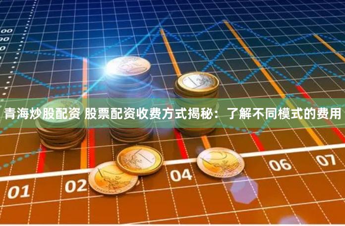 青海炒股配资 股票配资收费方式揭秘：了解不同模式的费用