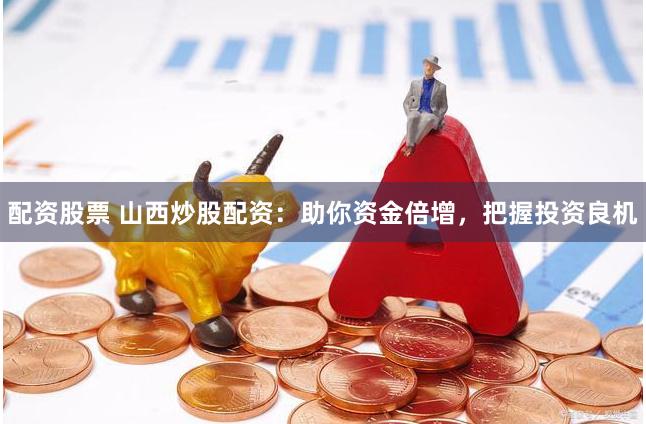 配资股票 山西炒股配资：助你资金倍增，把握投资良机