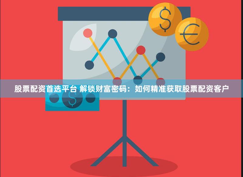 股票配资首选平台 解锁财富密码：如何精准获取股票配资客户
