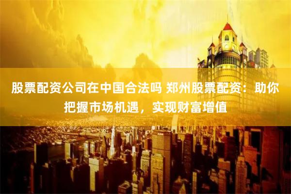 股票配资公司在中国合法吗 郑州股票配资：助你把握市场机遇，实现财富增值
