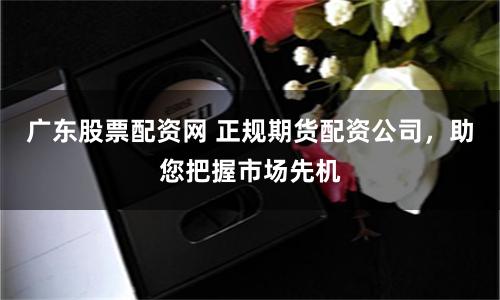 广东股票配资网 正规期货配资公司，助您把握市场先机
